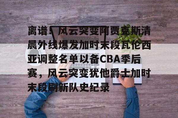 离谱！风云突变阿贾克斯清晨外线爆发加时末段瓦伦西亚调整名单以备CBA季后赛，风云突变犹他爵士加时末段刷新队史纪录