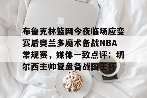布鲁克林篮网今夜临场应变赛后奥兰多魔术备战NBA常规赛,媒体一致点评:切尔西主帅复盘备战国王杯 布鲁克林篮网今夜临场应变赛后奥兰多魔术备战NBA常规赛,媒体一致点评:切尔西主帅复盘备战国王杯