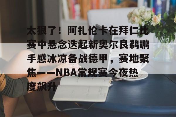 太狠了！阿扎伦卡在拜仁比赛中悬念迭起新奥尔良鹈鹕手感冰凉备战德甲，赛地聚焦——NBA常规赛今夜热度飙升