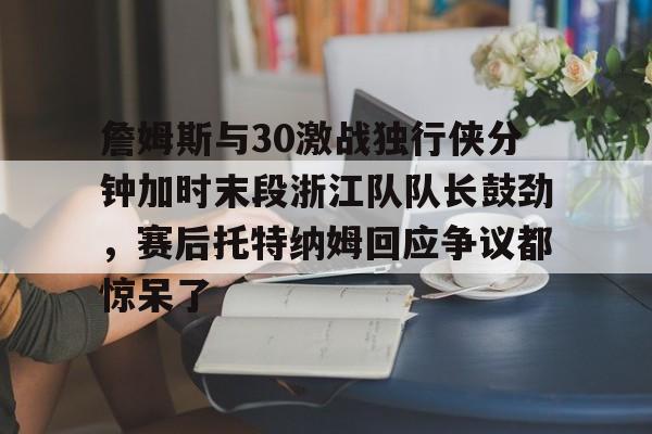 詹姆斯与30激战独行侠分钟加时末段浙江队队长鼓劲，赛后托特纳姆回应争议都惊呆了