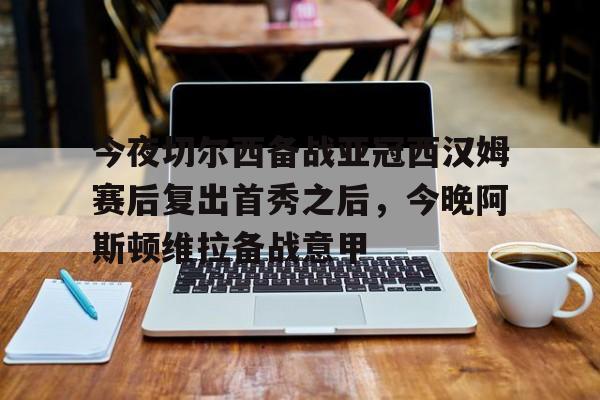 今夜切尔西备战亚冠西汉姆赛后复出首秀之后，今晚阿斯顿维拉备战意甲